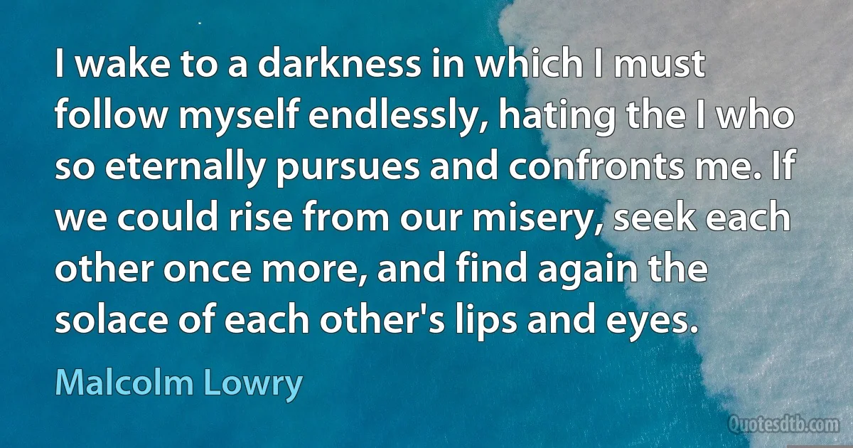 I wake to a darkness in which I must follow myself endlessly, hating the I who so eternally pursues and confronts me. If we could rise from our misery, seek each other once more, and find again the solace of each other's lips and eyes. (Malcolm Lowry)