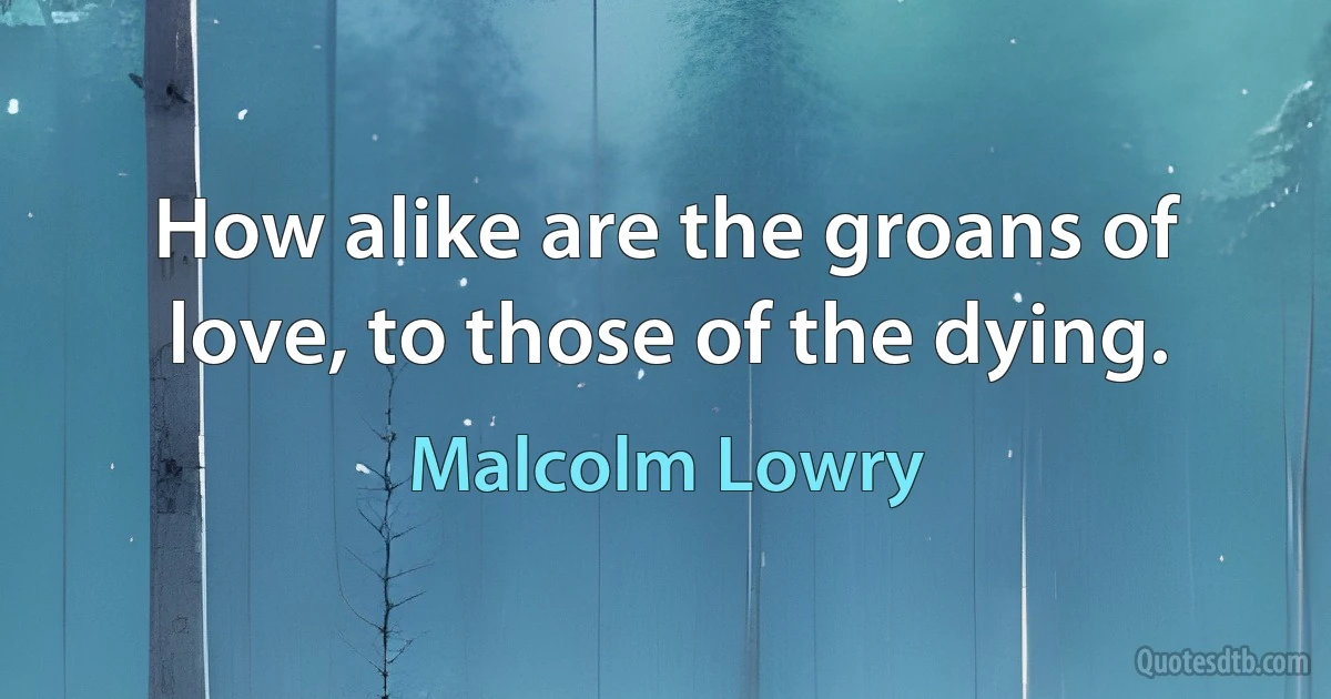 How alike are the groans of love, to those of the dying. (Malcolm Lowry)