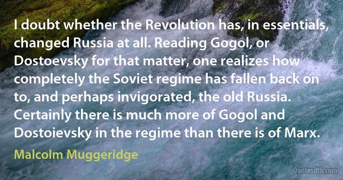 I doubt whether the Revolution has, in essentials, changed Russia at all. Reading Gogol, or Dostoevsky for that matter, one realizes how completely the Soviet regime has fallen back on to, and perhaps invigorated, the old Russia. Certainly there is much more of Gogol and Dostoievsky in the regime than there is of Marx. (Malcolm Muggeridge)