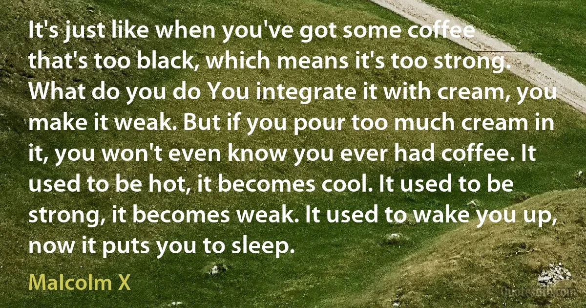 It's just like when you've got some coffee that's too black, which means it's too strong. What do you do You integrate it with cream, you make it weak. But if you pour too much cream in it, you won't even know you ever had coffee. It used to be hot, it becomes cool. It used to be strong, it becomes weak. It used to wake you up, now it puts you to sleep. (Malcolm X)