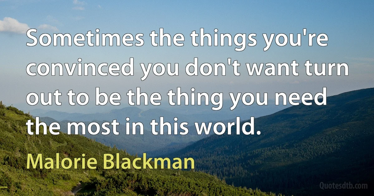 Sometimes the things you're convinced you don't want turn out to be the thing you need the most in this world. (Malorie Blackman)