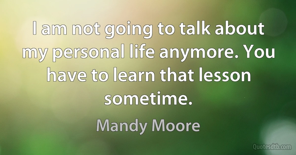 I am not going to talk about my personal life anymore. You have to learn that lesson sometime. (Mandy Moore)