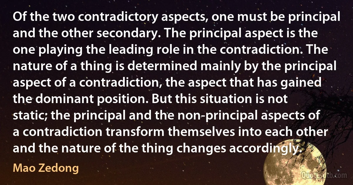 Of the two contradictory aspects, one must be principal and the other secondary. The principal aspect is the one playing the leading role in the contradiction. The nature of a thing is determined mainly by the principal aspect of a contradiction, the aspect that has gained the dominant position. But this situation is not static; the principal and the non-principal aspects of a contradiction transform themselves into each other and the nature of the thing changes accordingly. (Mao Zedong)