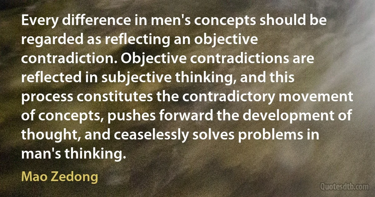 Every difference in men's concepts should be regarded as reflecting an objective contradiction. Objective contradictions are reflected in subjective thinking, and this process constitutes the contradictory movement of concepts, pushes forward the development of thought, and ceaselessly solves problems in man's thinking. (Mao Zedong)