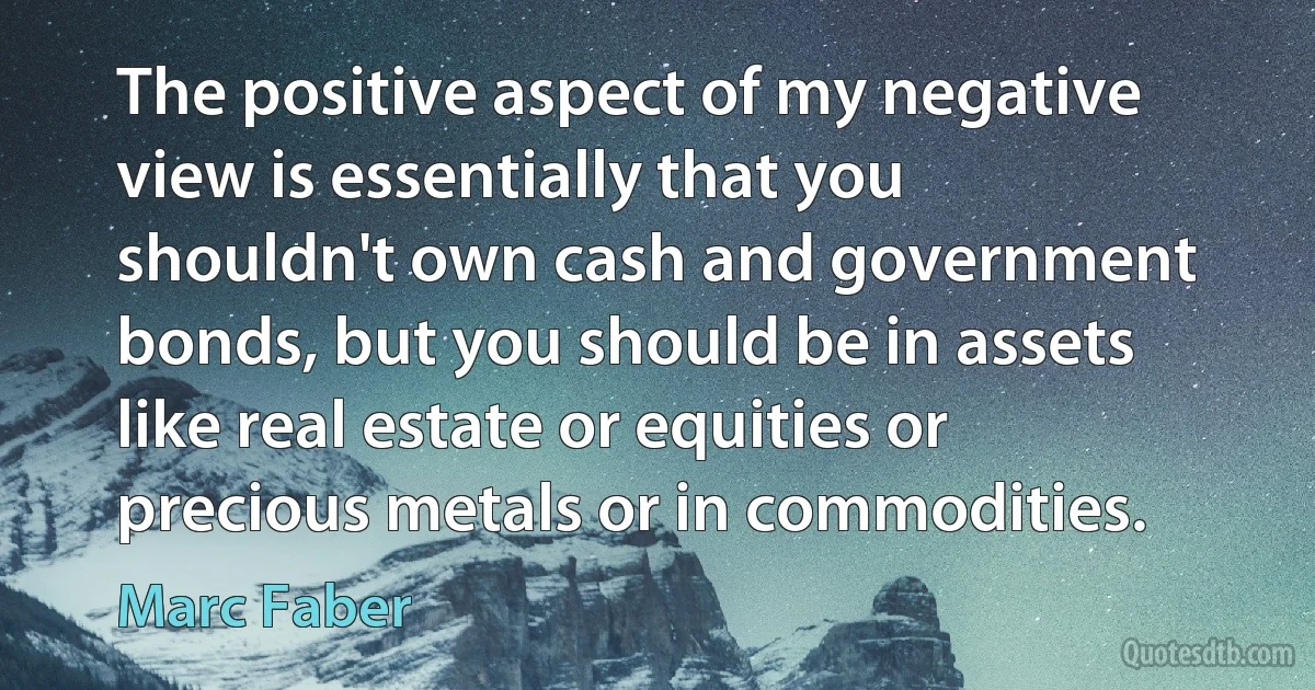 The positive aspect of my negative view is essentially that you shouldn't own cash and government bonds, but you should be in assets like real estate or equities or precious metals or in commodities. (Marc Faber)