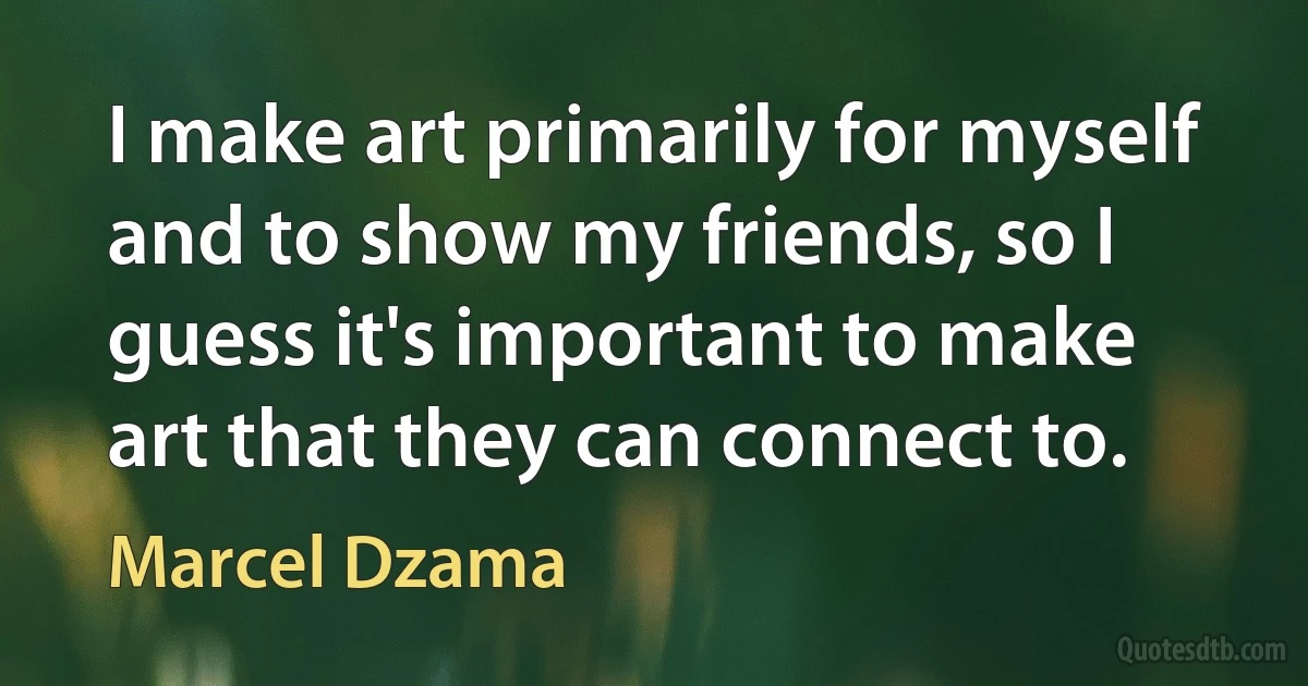 I make art primarily for myself and to show my friends, so I guess it's important to make art that they can connect to. (Marcel Dzama)