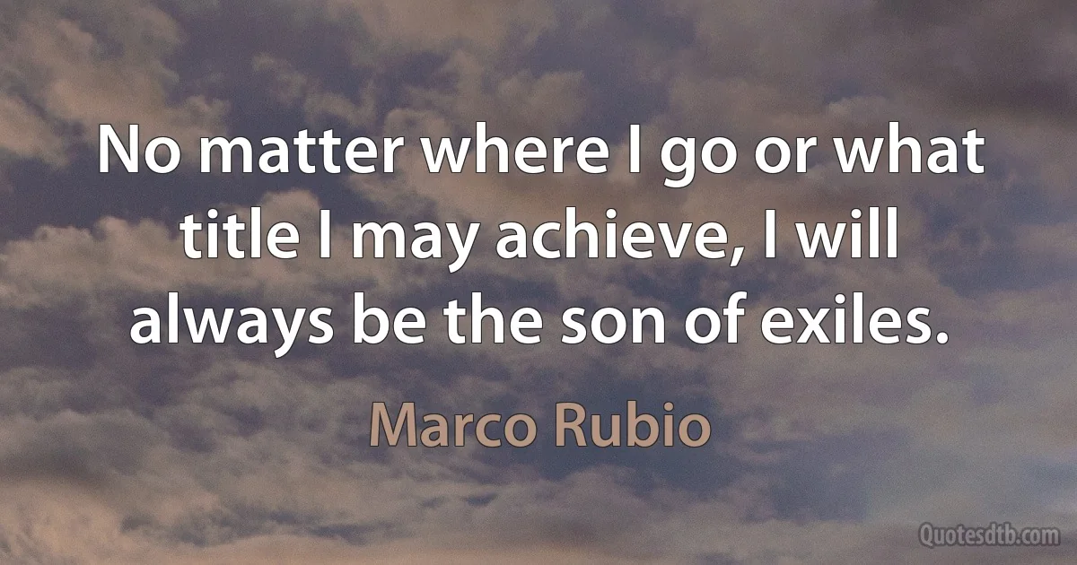 No matter where I go or what title I may achieve, I will always be the son of exiles. (Marco Rubio)