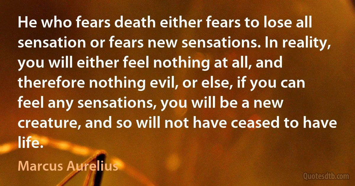 He who fears death either fears to lose all sensation or fears new sensations. In reality, you will either feel nothing at all, and therefore nothing evil, or else, if you can feel any sensations, you will be a new creature, and so will not have ceased to have life. (Marcus Aurelius)