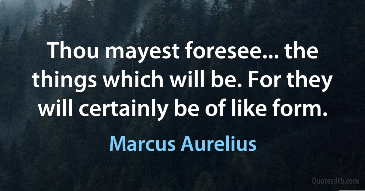 Thou mayest foresee... the things which will be. For they will certainly be of like form. (Marcus Aurelius)