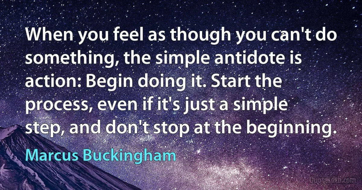 When you feel as though you can't do something, the simple antidote is action: Begin doing it. Start the process, even if it's just a simple step, and don't stop at the beginning. (Marcus Buckingham)