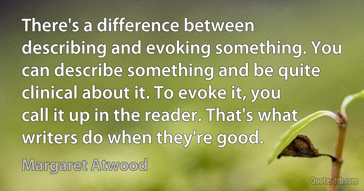 There's a difference between describing and evoking something. You can describe something and be quite clinical about it. To evoke it, you call it up in the reader. That's what writers do when they're good. (Margaret Atwood)