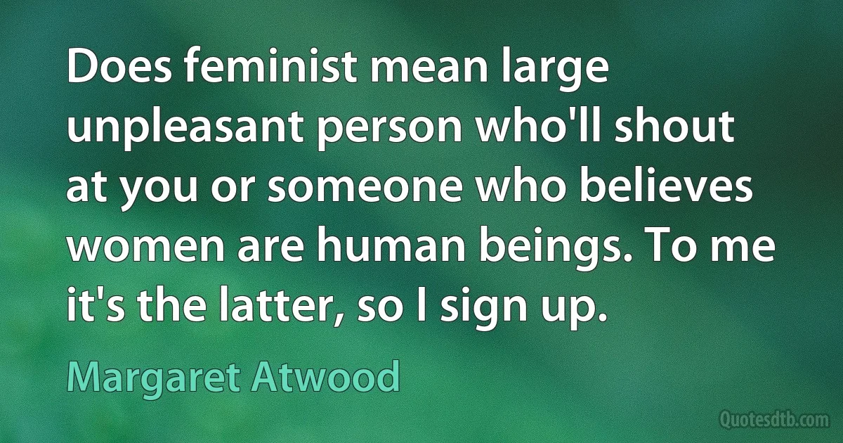 Does feminist mean large unpleasant person who'll shout at you or someone who believes women are human beings. To me it's the latter, so I sign up. (Margaret Atwood)