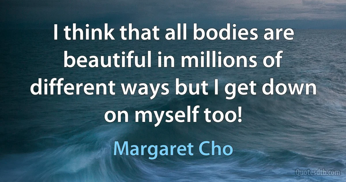 I think that all bodies are beautiful in millions of different ways but I get down on myself too! (Margaret Cho)