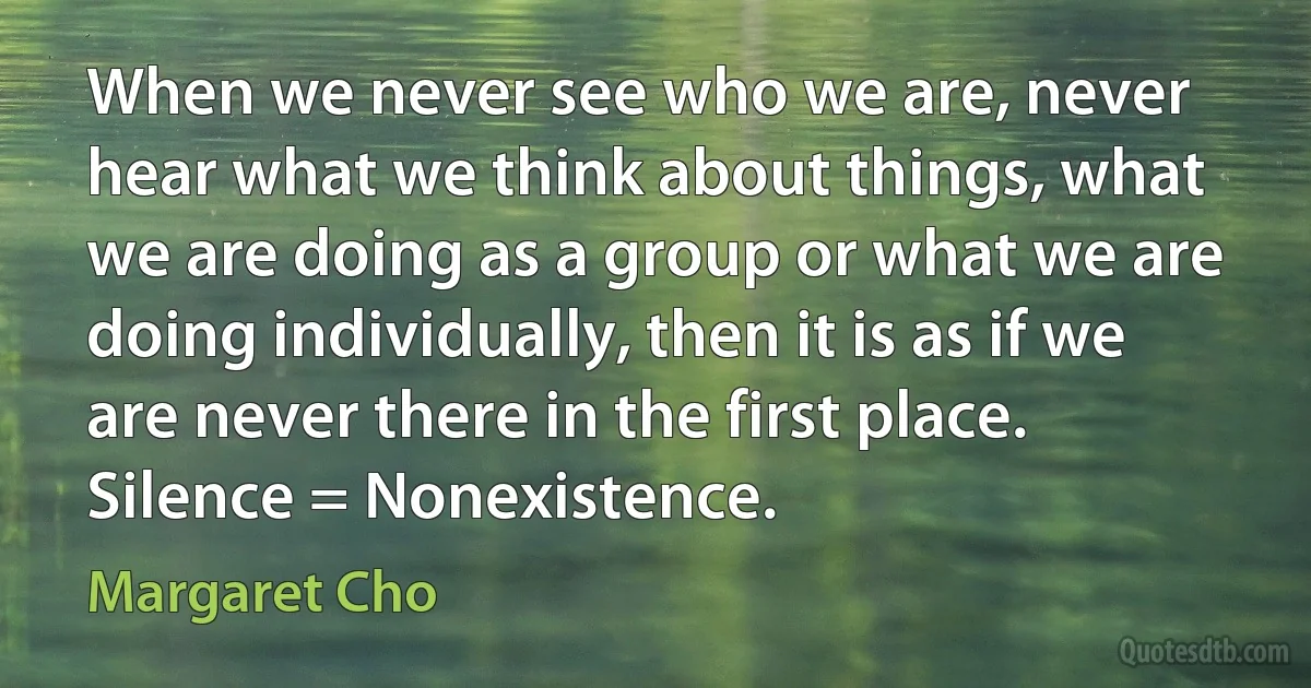 When we never see who we are, never hear what we think about things, what we are doing as a group or what we are doing individually, then it is as if we are never there in the first place. Silence = Nonexistence. (Margaret Cho)