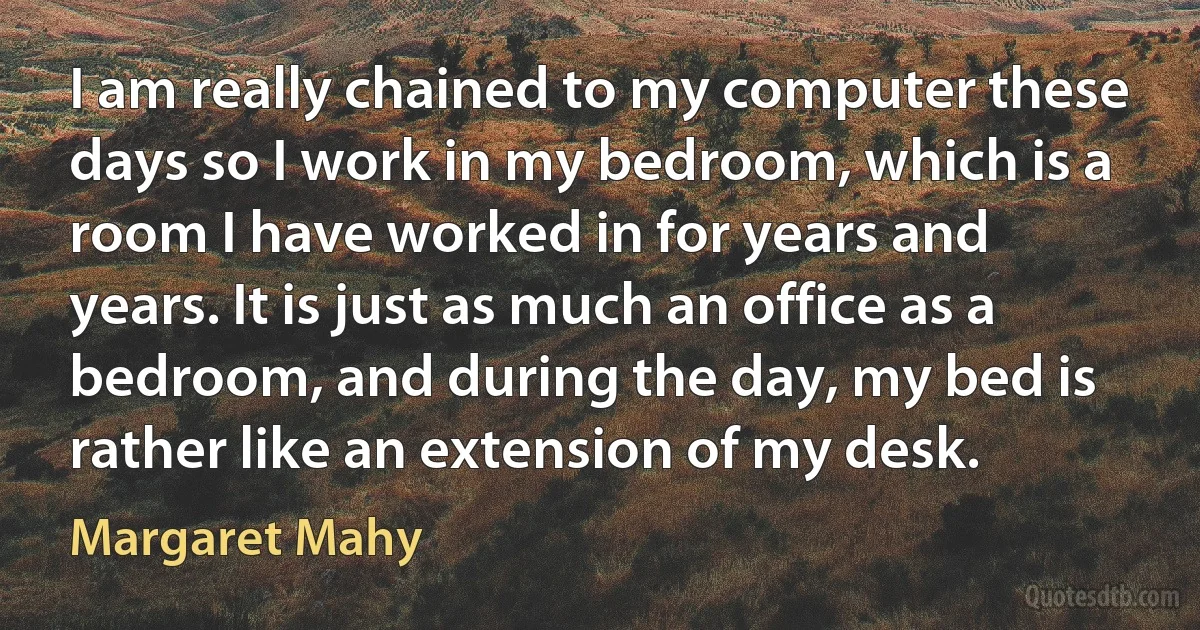 I am really chained to my computer these days so I work in my bedroom, which is a room I have worked in for years and years. It is just as much an office as a bedroom, and during the day, my bed is rather like an extension of my desk. (Margaret Mahy)