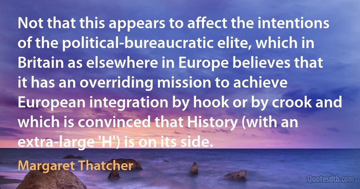 Not that this appears to affect the intentions of the political-bureaucratic elite, which in Britain as elsewhere in Europe believes that it has an overriding mission to achieve European integration by hook or by crook and which is convinced that History (with an extra-large 'H') is on its side. (Margaret Thatcher)