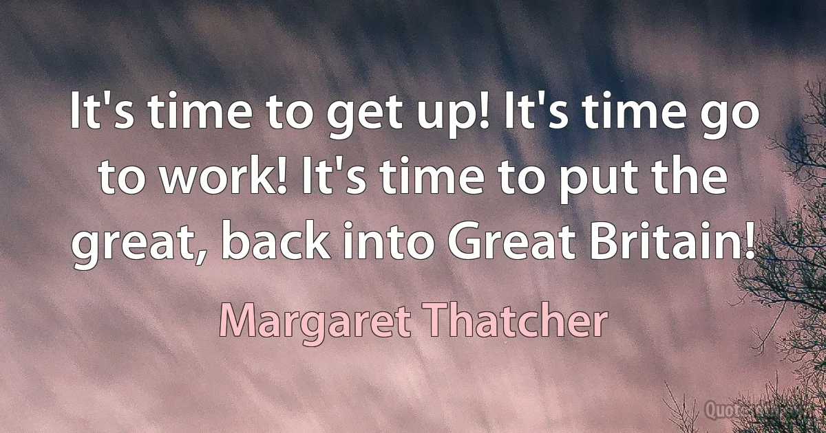 It's time to get up! It's time go to work! It's time to put the great, back into Great Britain! (Margaret Thatcher)