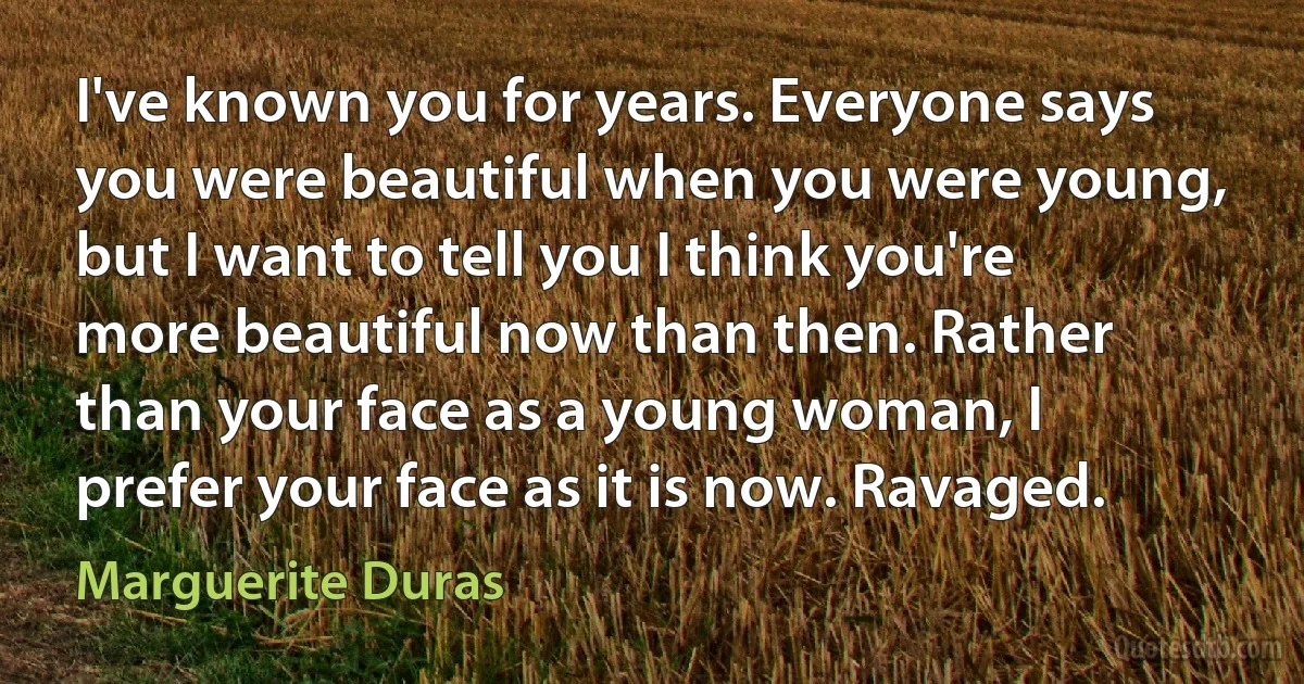 I've known you for years. Everyone says you were beautiful when you were young, but I want to tell you I think you're more beautiful now than then. Rather than your face as a young woman, I prefer your face as it is now. Ravaged. (Marguerite Duras)