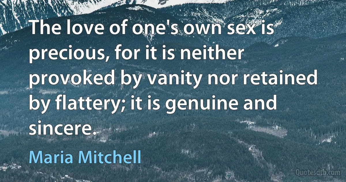 The love of one's own sex is precious, for it is neither provoked by vanity nor retained by flattery; it is genuine and sincere. (Maria Mitchell)