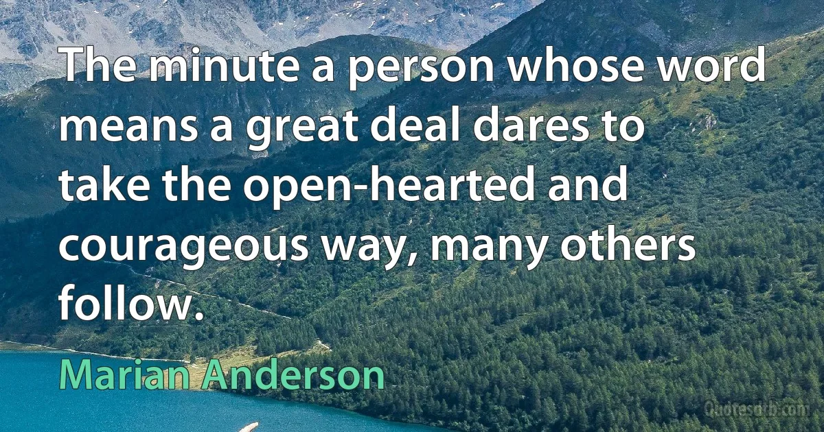 The minute a person whose word means a great deal dares to take the open-hearted and courageous way, many others follow. (Marian Anderson)