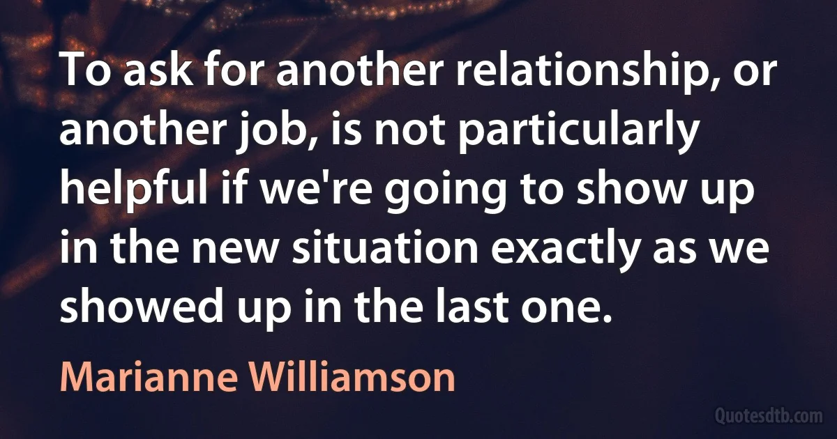 To ask for another relationship, or another job, is not particularly helpful if we're going to show up in the new situation exactly as we showed up in the last one. (Marianne Williamson)