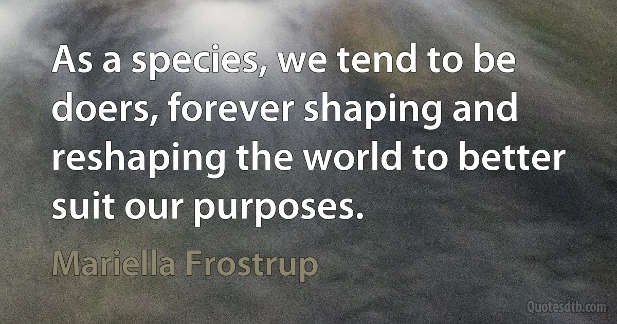 As a species, we tend to be doers, forever shaping and reshaping the world to better suit our purposes. (Mariella Frostrup)