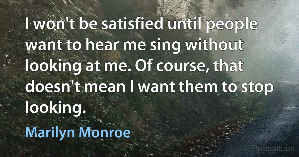 I won't be satisfied until people want to hear me sing without looking at me. Of course, that doesn't mean I want them to stop looking. (Marilyn Monroe)