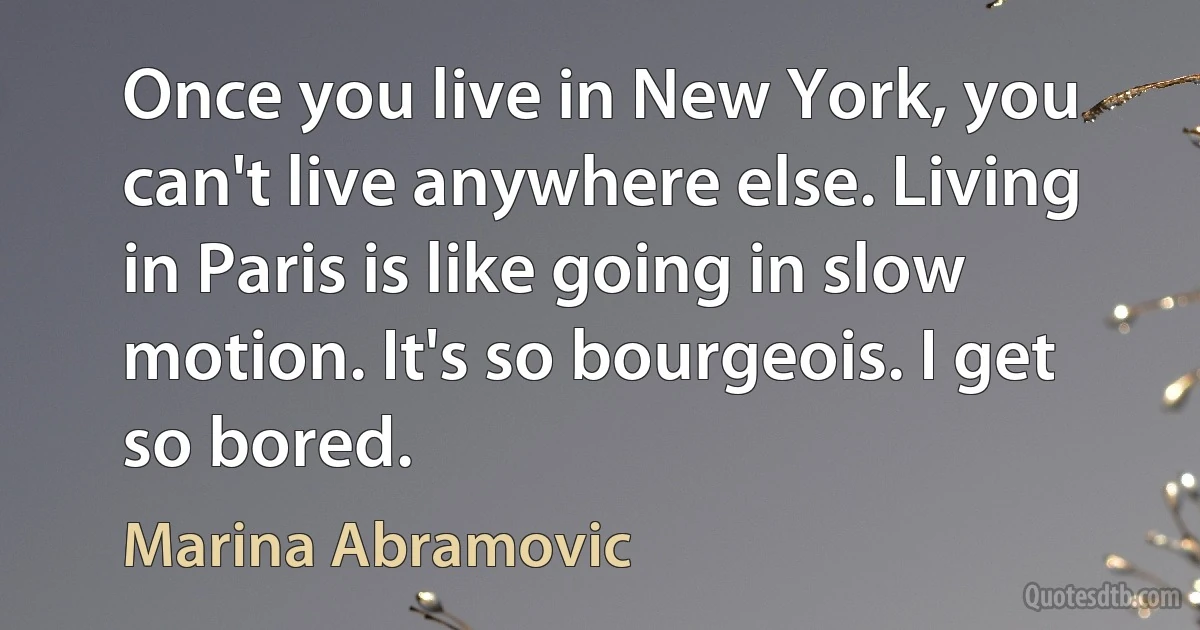 Once you live in New York, you can't live anywhere else. Living in Paris is like going in slow motion. It's so bourgeois. I get so bored. (Marina Abramovic)