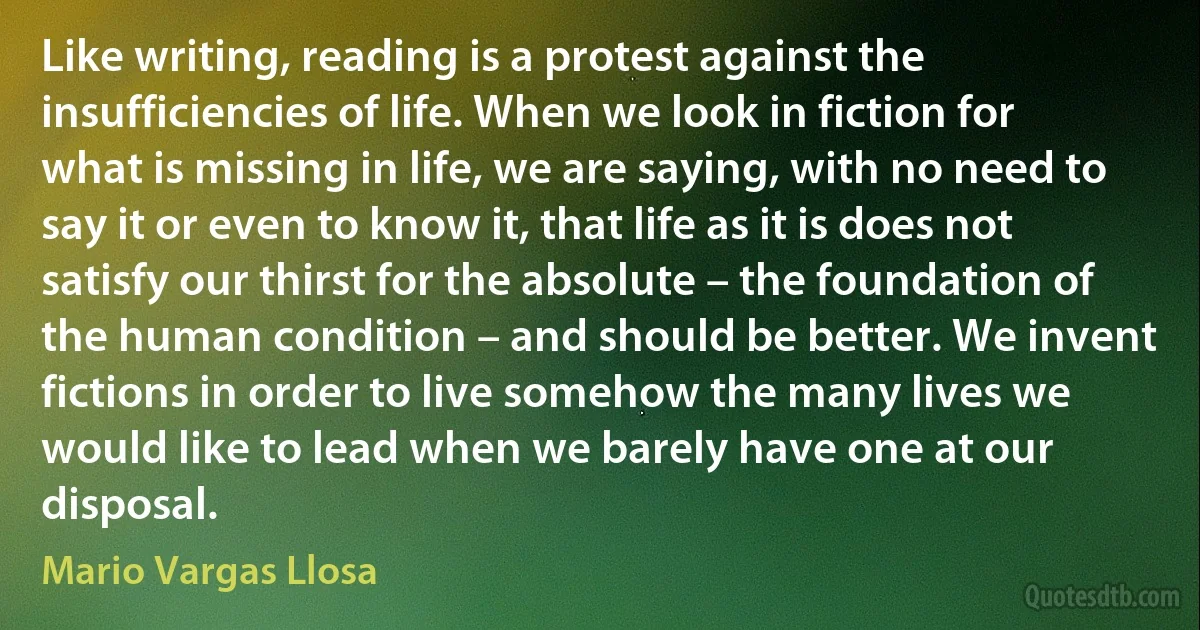 Like writing, reading is a protest against the insufficiencies of life. When we look in fiction for what is missing in life, we are saying, with no need to say it or even to know it, that life as it is does not satisfy our thirst for the absolute – the foundation of the human condition – and should be better. We invent fictions in order to live somehow the many lives we would like to lead when we barely have one at our disposal. (Mario Vargas Llosa)