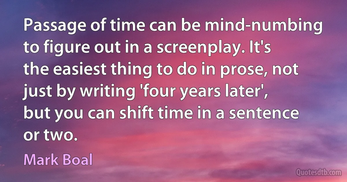 Passage of time can be mind-numbing to figure out in a screenplay. It's the easiest thing to do in prose, not just by writing 'four years later', but you can shift time in a sentence or two. (Mark Boal)