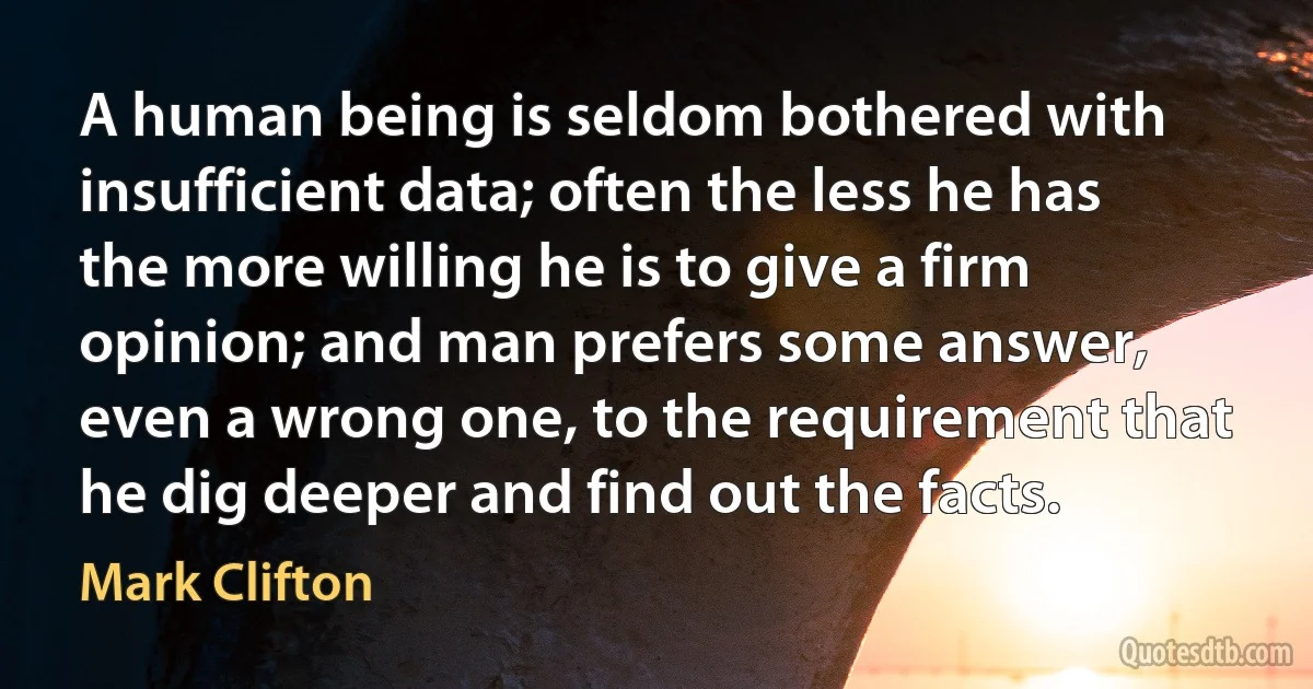 A human being is seldom bothered with insufficient data; often the less he has the more willing he is to give a firm opinion; and man prefers some answer, even a wrong one, to the requirement that he dig deeper and find out the facts. (Mark Clifton)