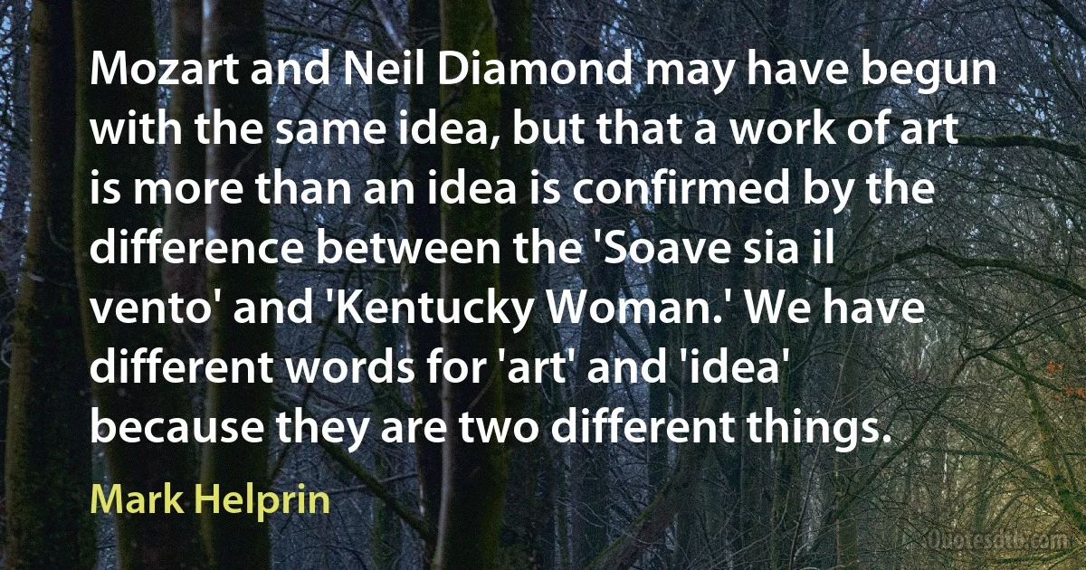 Mozart and Neil Diamond may have begun with the same idea, but that a work of art is more than an idea is confirmed by the difference between the 'Soave sia il vento' and 'Kentucky Woman.' We have different words for 'art' and 'idea' because they are two different things. (Mark Helprin)