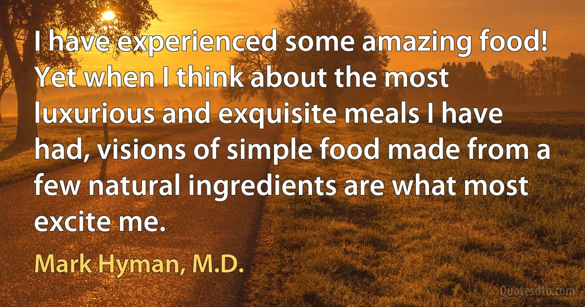 I have experienced some amazing food! Yet when I think about the most luxurious and exquisite meals I have had, visions of simple food made from a few natural ingredients are what most excite me. (Mark Hyman, M.D.)