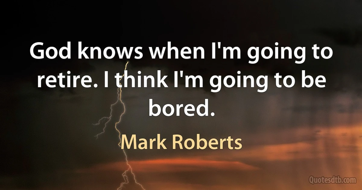 God knows when I'm going to retire. I think I'm going to be bored. (Mark Roberts)