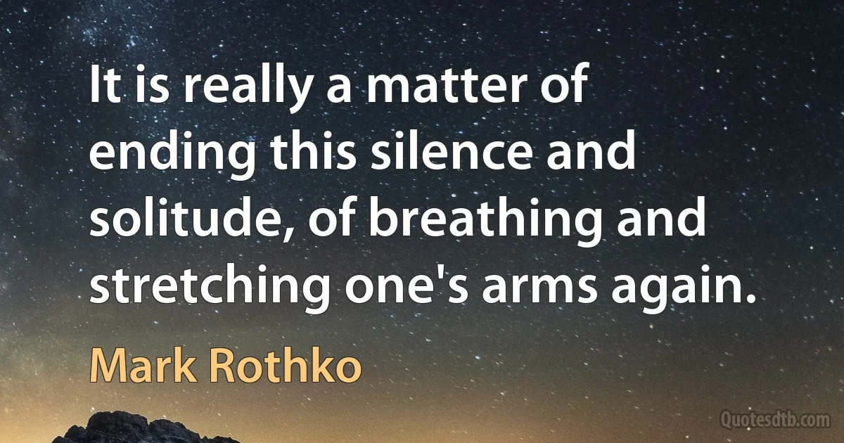 It is really a matter of ending this silence and solitude, of breathing and stretching one's arms again. (Mark Rothko)