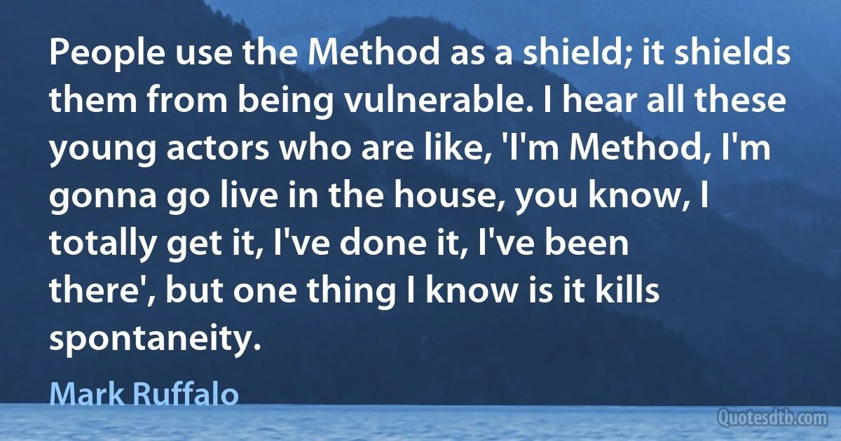 People use the Method as a shield; it shields them from being vulnerable. I hear all these young actors who are like, 'I'm Method, I'm gonna go live in the house, you know, I totally get it, I've done it, I've been there', but one thing I know is it kills spontaneity. (Mark Ruffalo)