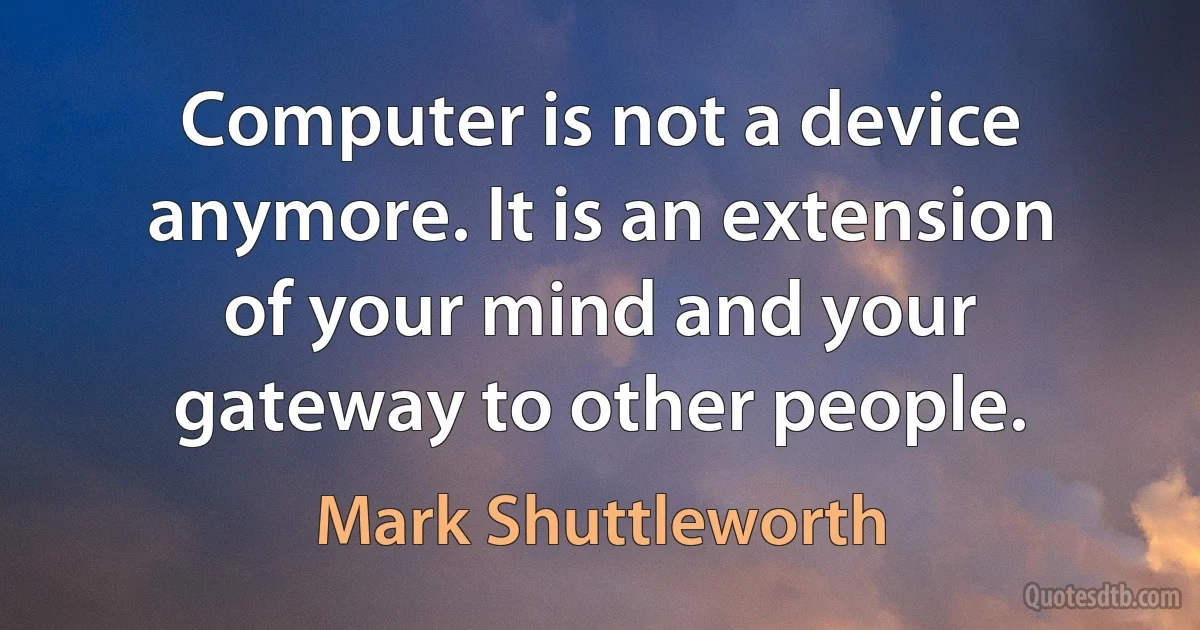 Computer is not a device anymore. It is an extension of your mind and your gateway to other people. (Mark Shuttleworth)