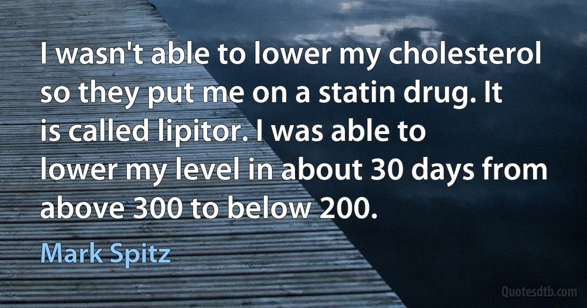 I wasn't able to lower my cholesterol so they put me on a statin drug. It is called lipitor. I was able to lower my level in about 30 days from above 300 to below 200. (Mark Spitz)