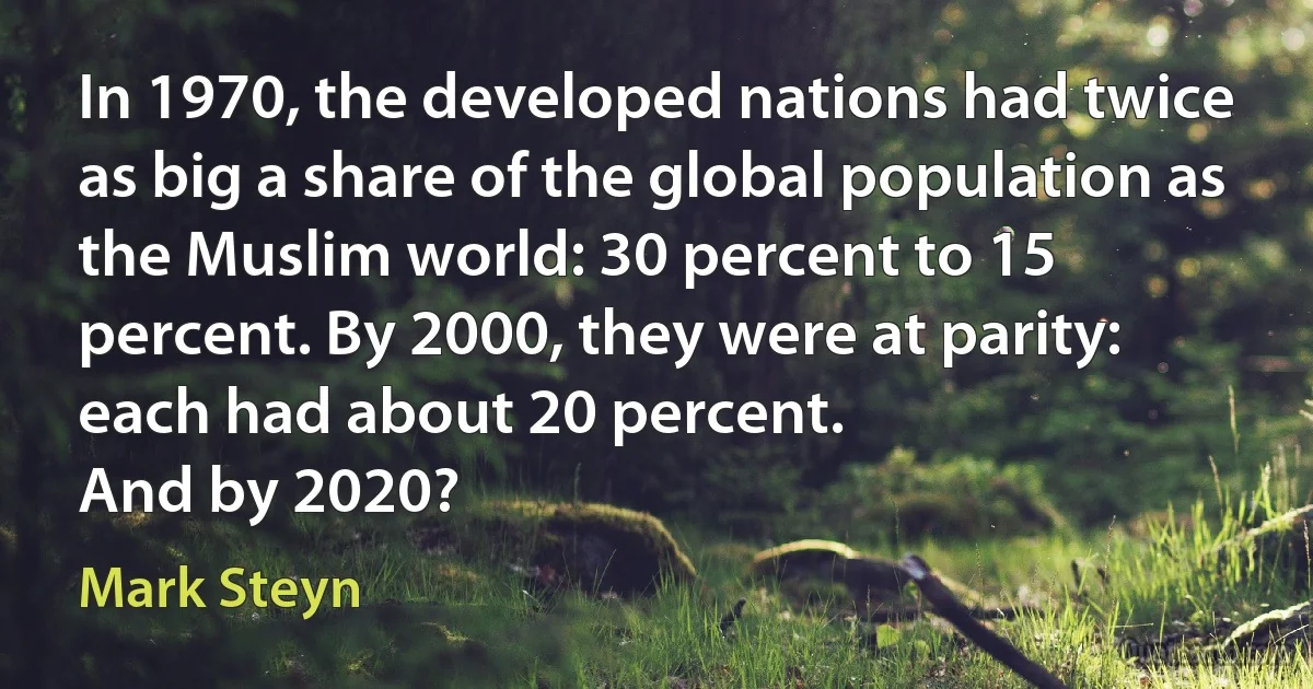 In 1970, the developed nations had twice as big a share of the global population as the Muslim world: 30 percent to 15 percent. By 2000, they were at parity: each had about 20 percent.
And by 2020? (Mark Steyn)