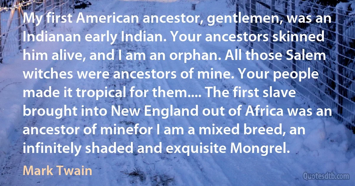 My first American ancestor, gentlemen, was an Indianan early Indian. Your ancestors skinned him alive, and I am an orphan. All those Salem witches were ancestors of mine. Your people made it tropical for them.... The first slave brought into New England out of Africa was an ancestor of minefor I am a mixed breed, an infinitely shaded and exquisite Mongrel. (Mark Twain)