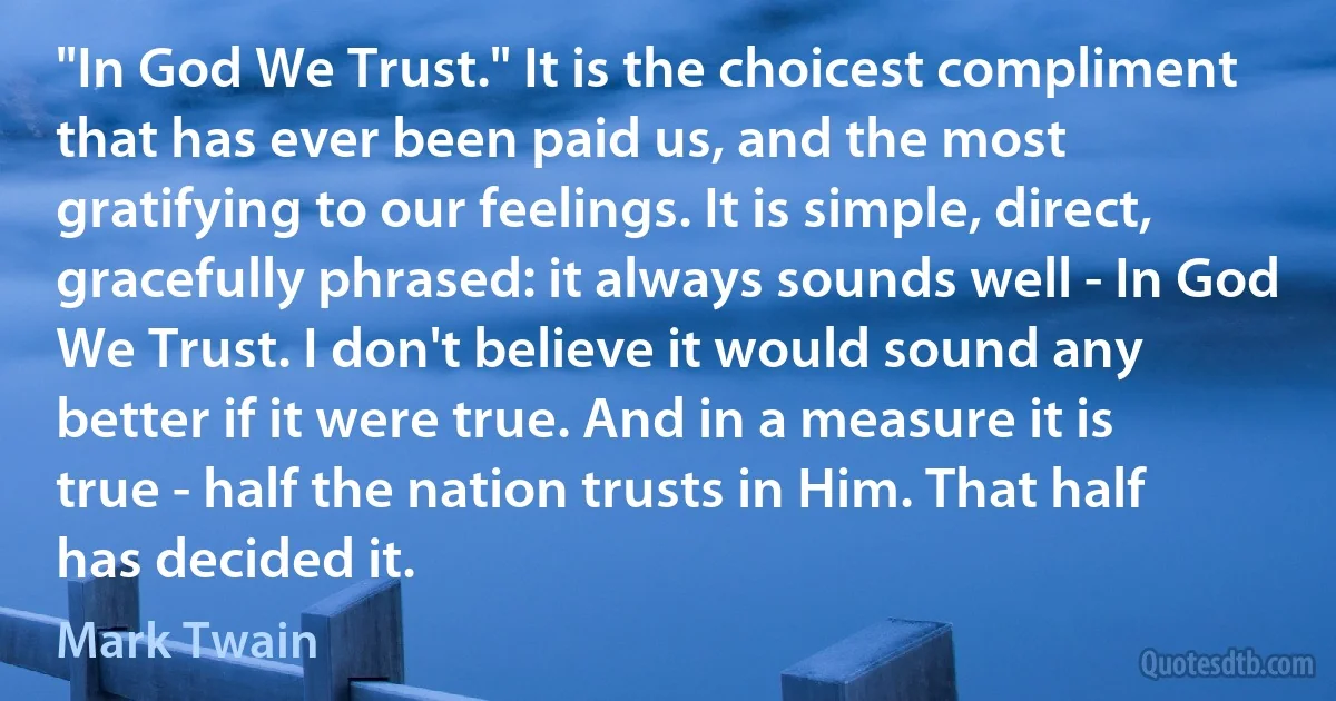 "In God We Trust." It is the choicest compliment that has ever been paid us, and the most gratifying to our feelings. It is simple, direct, gracefully phrased: it always sounds well - In God We Trust. I don't believe it would sound any better if it were true. And in a measure it is true - half the nation trusts in Him. That half has decided it. (Mark Twain)