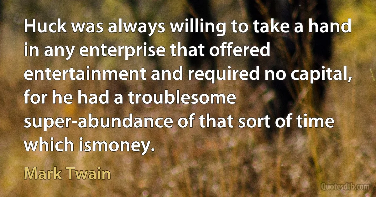 Huck was always willing to take a hand in any enterprise that offered entertainment and required no capital, for he had a troublesome super-abundance of that sort of time which ismoney. (Mark Twain)