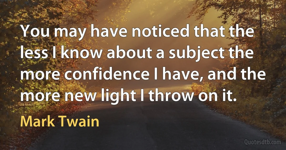 You may have noticed that the less I know about a subject the more confidence I have, and the more new light I throw on it. (Mark Twain)