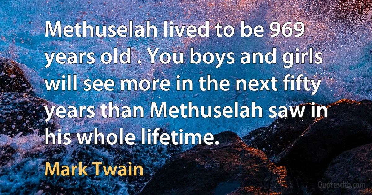 Methuselah lived to be 969 years old . You boys and girls will see more in the next fifty years than Methuselah saw in his whole lifetime. (Mark Twain)