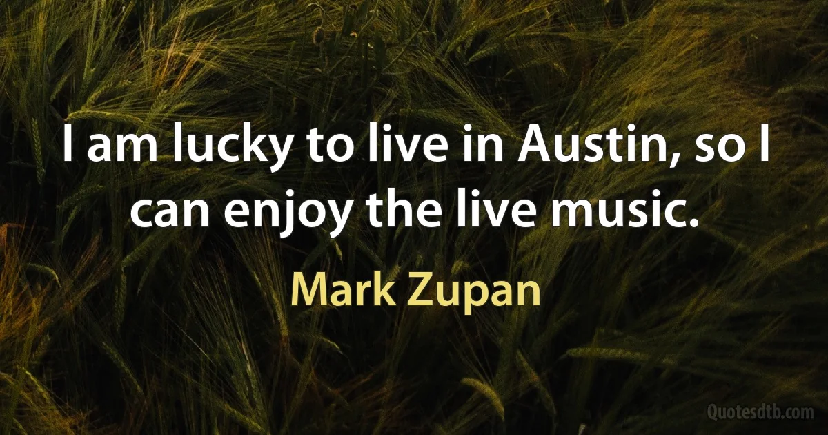 I am lucky to live in Austin, so I can enjoy the live music. (Mark Zupan)