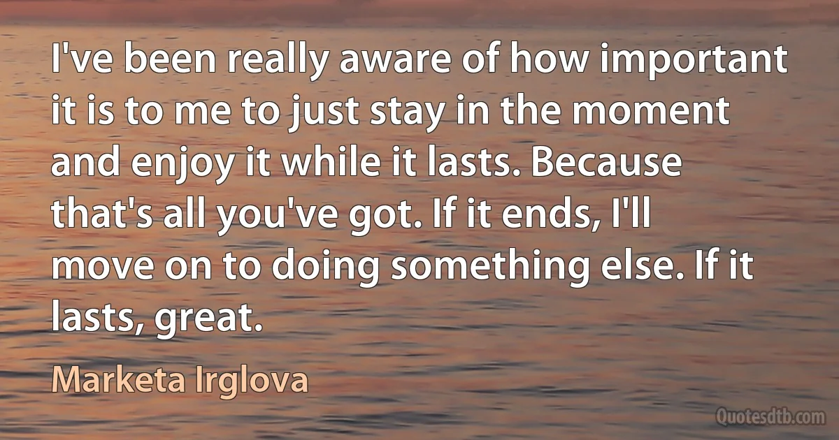 I've been really aware of how important it is to me to just stay in the moment and enjoy it while it lasts. Because that's all you've got. If it ends, I'll move on to doing something else. If it lasts, great. (Marketa Irglova)