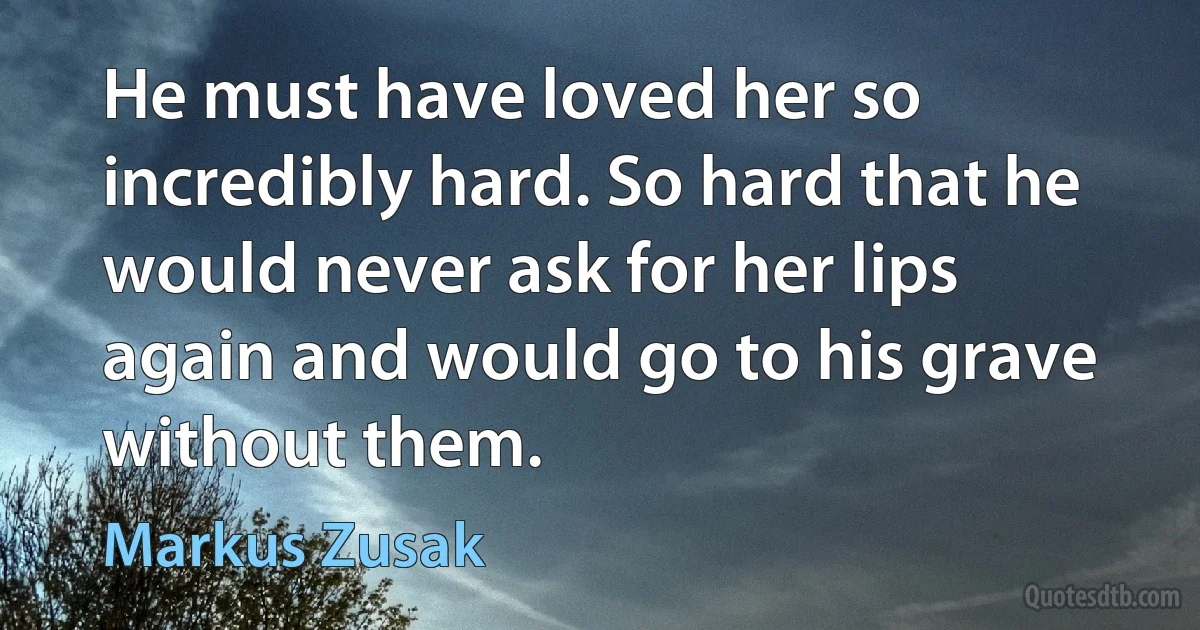 He must have loved her so incredibly hard. So hard that he would never ask for her lips again and would go to his grave without them. (Markus Zusak)