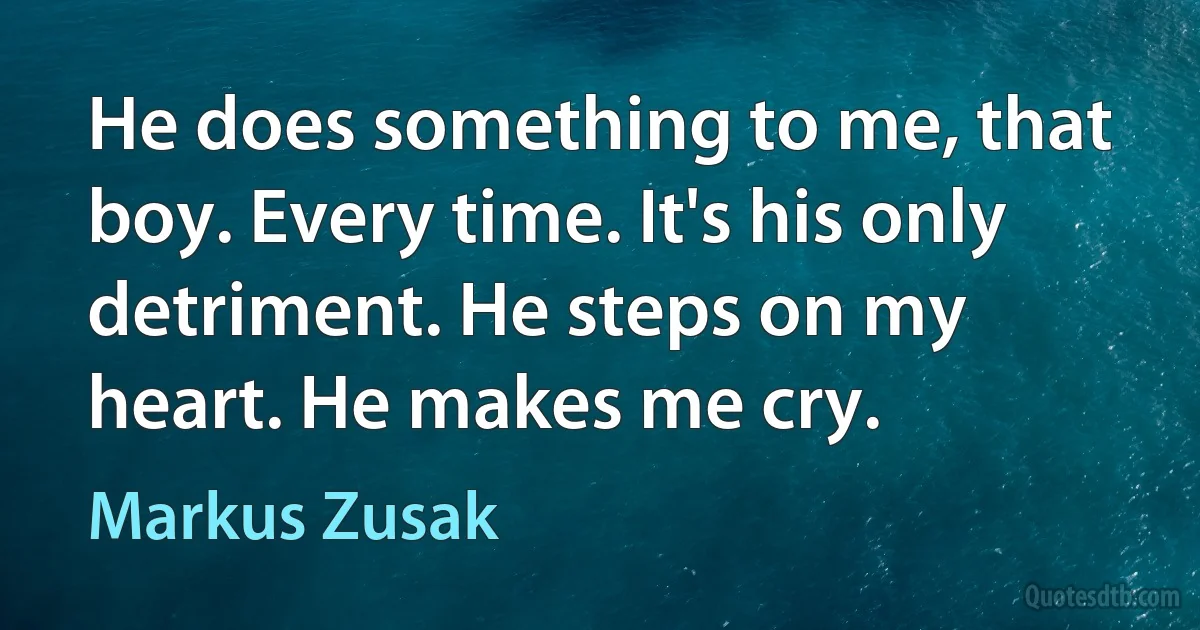 He does something to me, that boy. Every time. It's his only detriment. He steps on my heart. He makes me cry. (Markus Zusak)