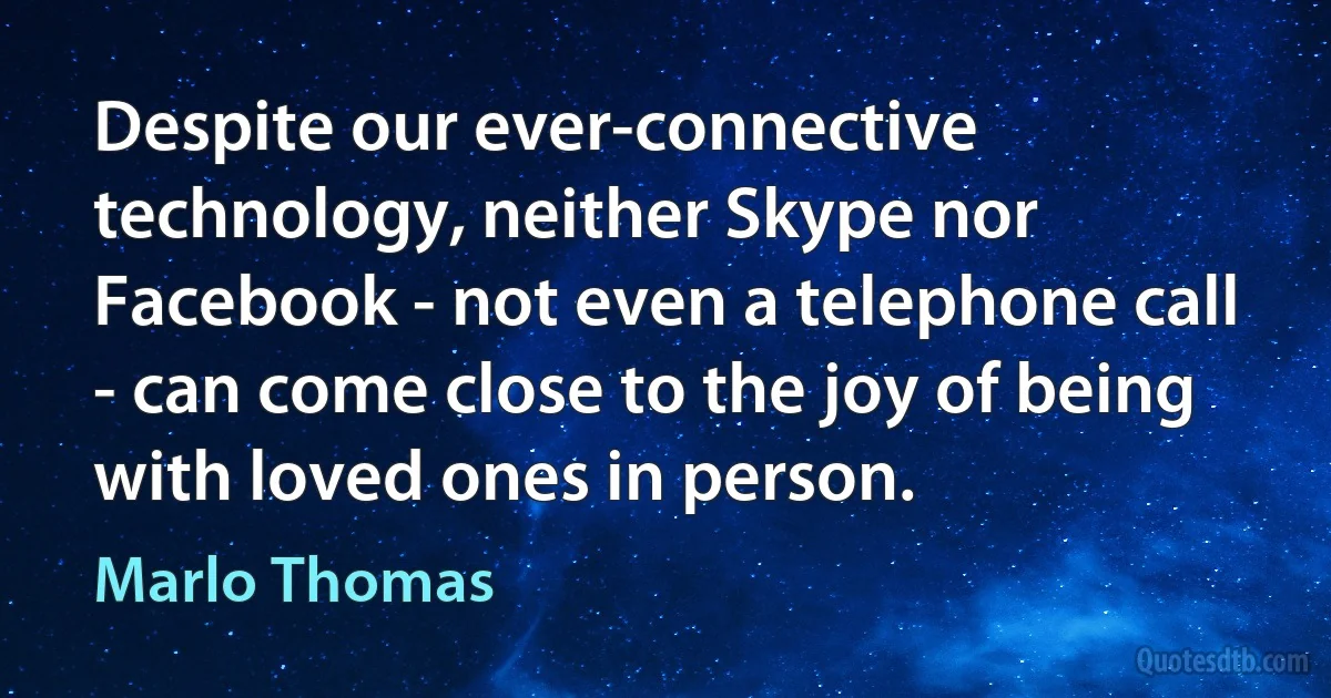 Despite our ever-connective technology, neither Skype nor Facebook - not even a telephone call - can come close to the joy of being with loved ones in person. (Marlo Thomas)