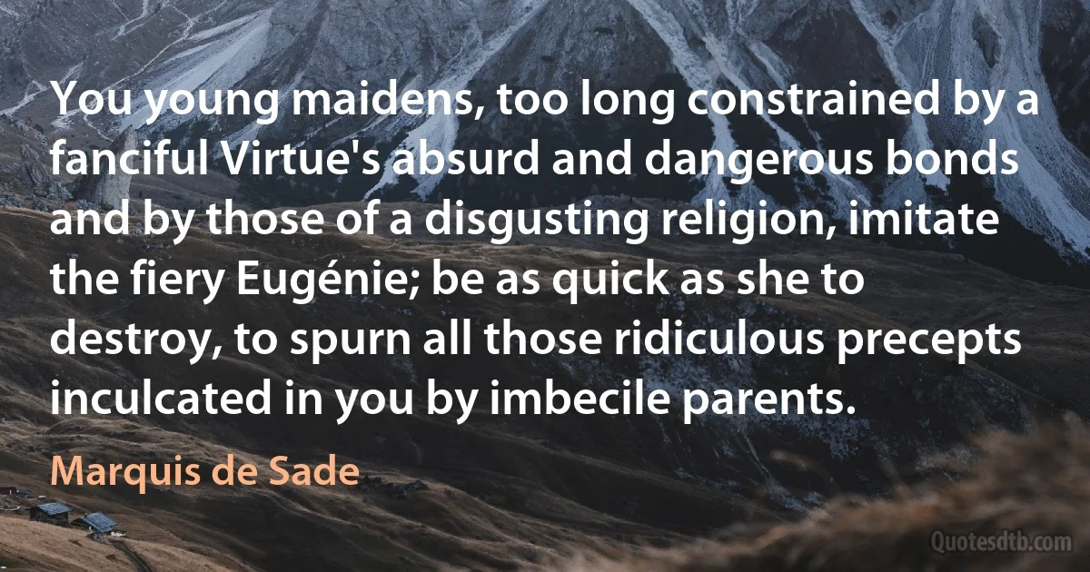 You young maidens, too long constrained by a fanciful Virtue's absurd and dangerous bonds and by those of a disgusting religion, imitate the fiery Eugénie; be as quick as she to destroy, to spurn all those ridiculous precepts inculcated in you by imbecile parents. (Marquis de Sade)